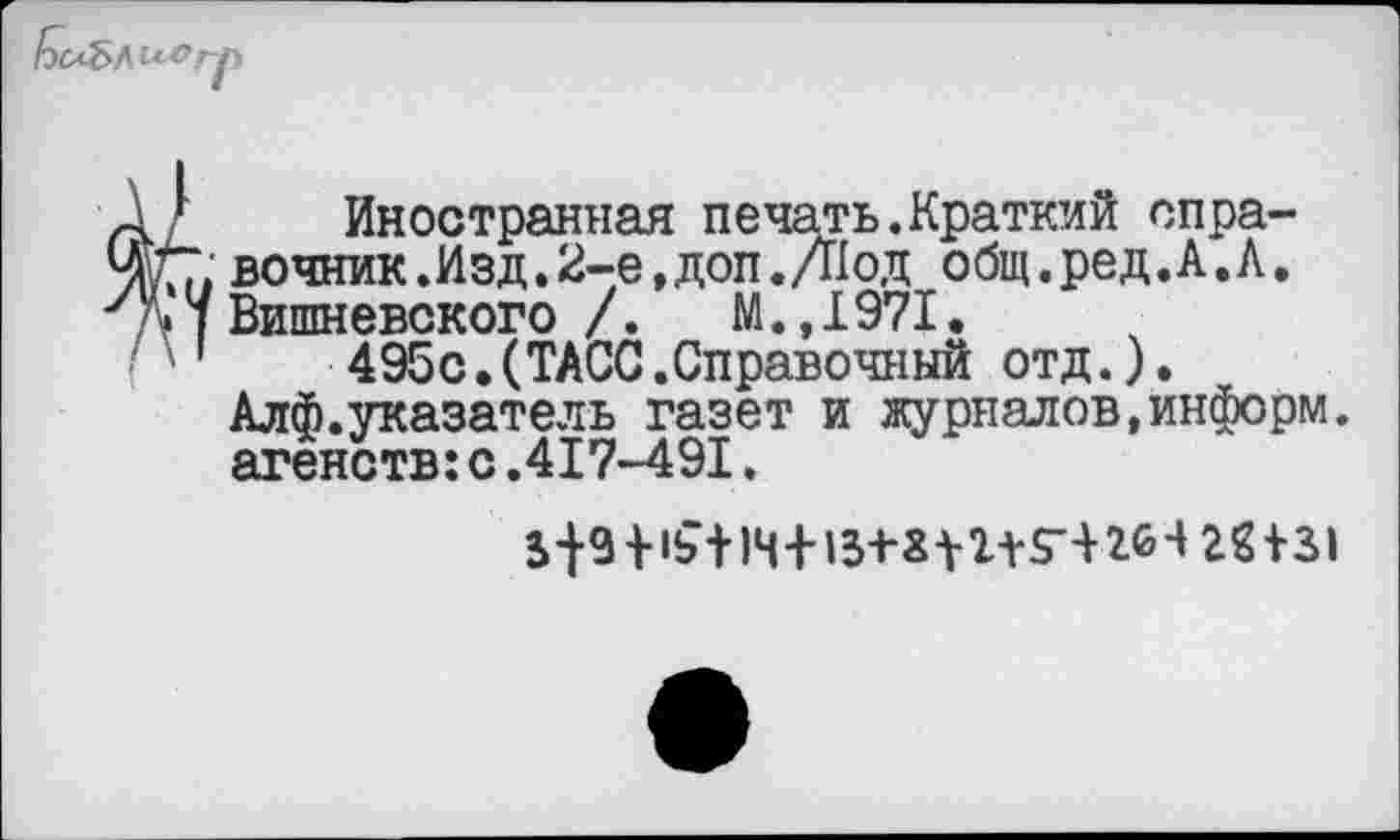 ﻿Иностранная печать.Краткий справочник .Изд.2-е,доп.Д1 од общ.ред. А. Л. Вишневского /.	М.,1971.
495с.(ТАСС.Справочный отд.). Алф.указатель газет и журналов,информ, агенств:с.417-491.
5	+	28131